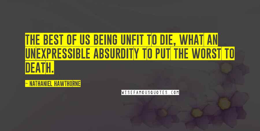 Nathaniel Hawthorne Quotes: The best of us being unfit to die, what an unexpressible absurdity to put the worst to death.