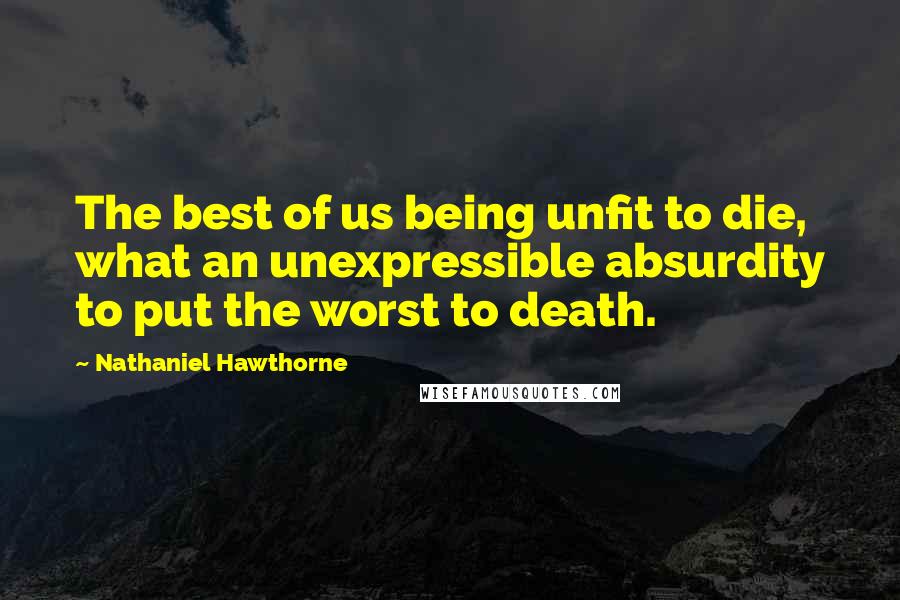 Nathaniel Hawthorne Quotes: The best of us being unfit to die, what an unexpressible absurdity to put the worst to death.