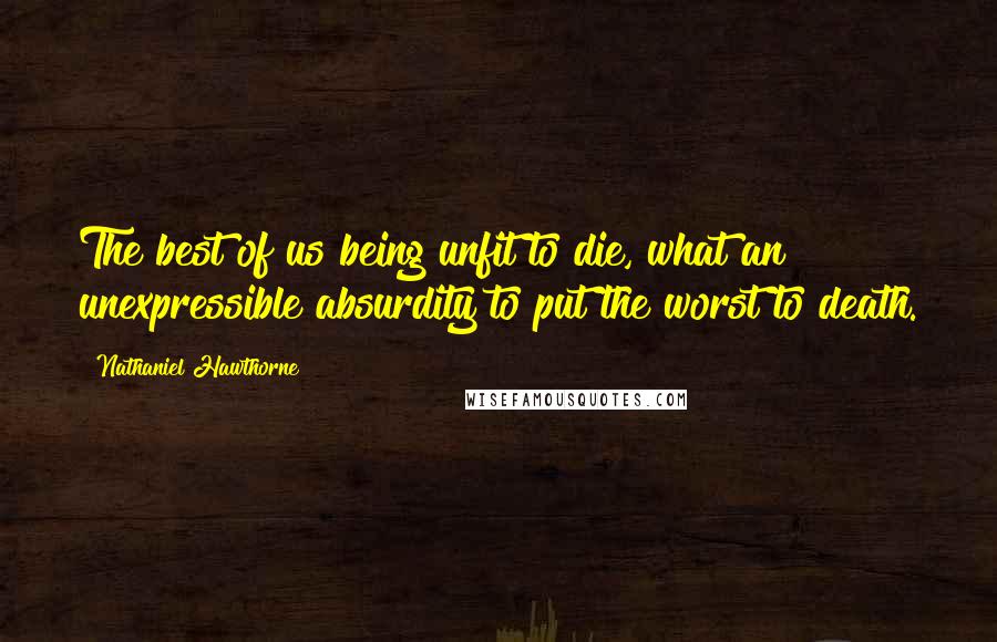 Nathaniel Hawthorne Quotes: The best of us being unfit to die, what an unexpressible absurdity to put the worst to death.