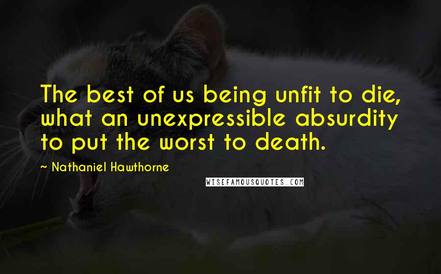 Nathaniel Hawthorne Quotes: The best of us being unfit to die, what an unexpressible absurdity to put the worst to death.