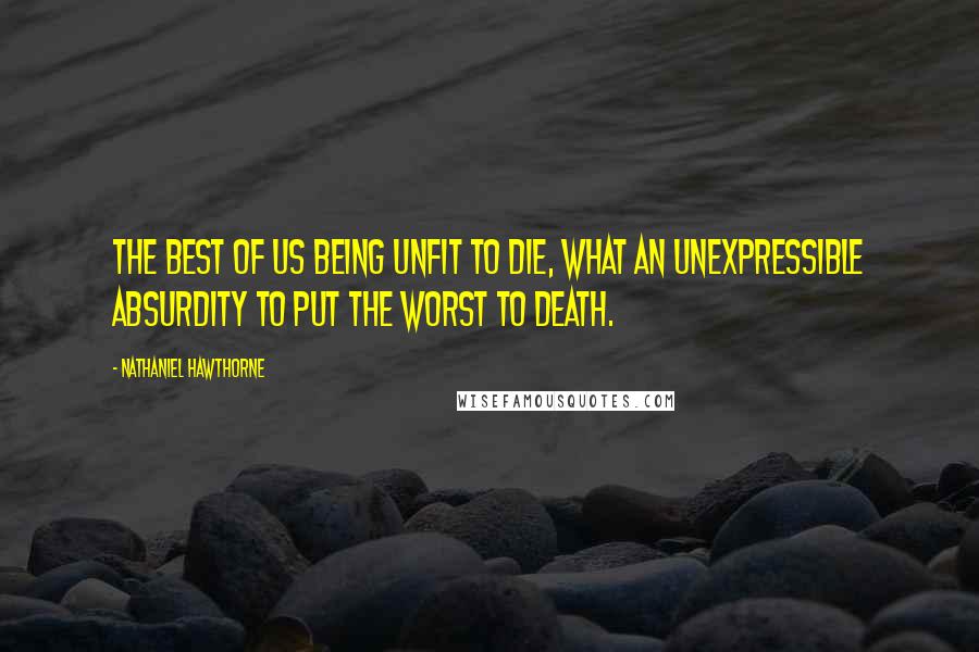 Nathaniel Hawthorne Quotes: The best of us being unfit to die, what an unexpressible absurdity to put the worst to death.