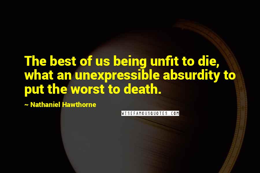 Nathaniel Hawthorne Quotes: The best of us being unfit to die, what an unexpressible absurdity to put the worst to death.