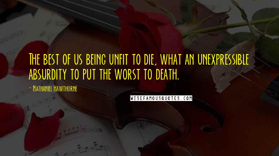 Nathaniel Hawthorne Quotes: The best of us being unfit to die, what an unexpressible absurdity to put the worst to death.