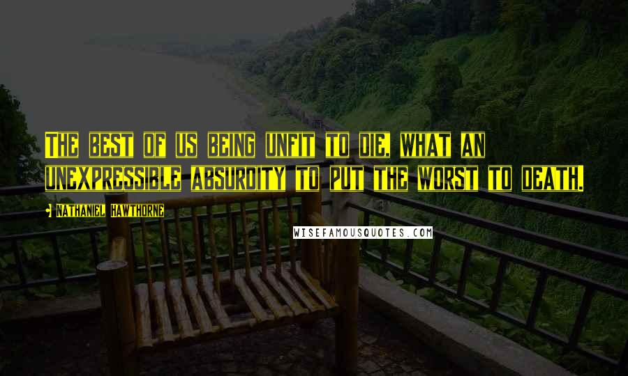 Nathaniel Hawthorne Quotes: The best of us being unfit to die, what an unexpressible absurdity to put the worst to death.