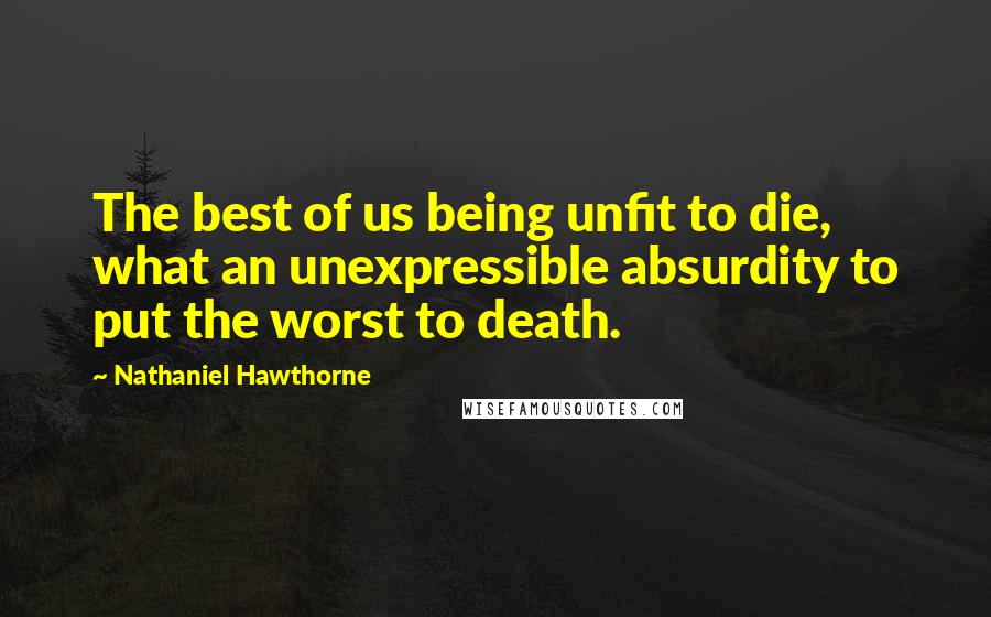 Nathaniel Hawthorne Quotes: The best of us being unfit to die, what an unexpressible absurdity to put the worst to death.