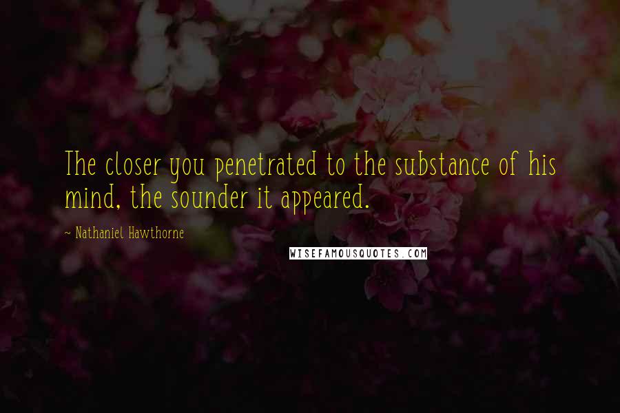 Nathaniel Hawthorne Quotes: The closer you penetrated to the substance of his mind, the sounder it appeared.