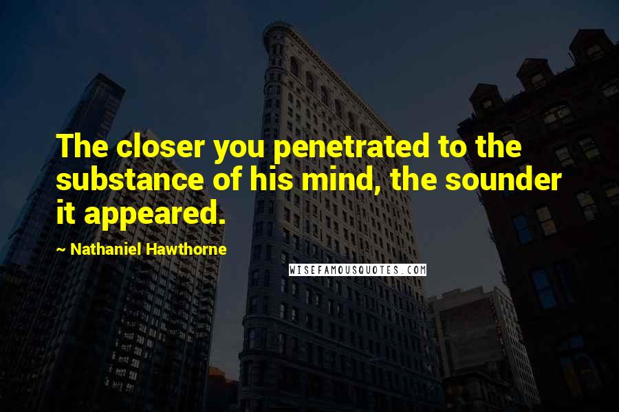 Nathaniel Hawthorne Quotes: The closer you penetrated to the substance of his mind, the sounder it appeared.