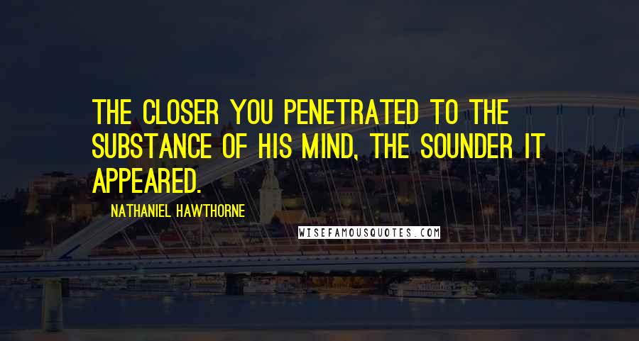 Nathaniel Hawthorne Quotes: The closer you penetrated to the substance of his mind, the sounder it appeared.