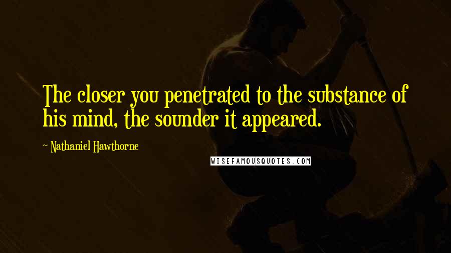 Nathaniel Hawthorne Quotes: The closer you penetrated to the substance of his mind, the sounder it appeared.