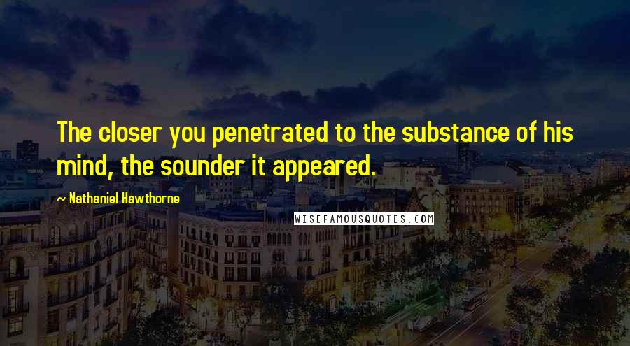 Nathaniel Hawthorne Quotes: The closer you penetrated to the substance of his mind, the sounder it appeared.