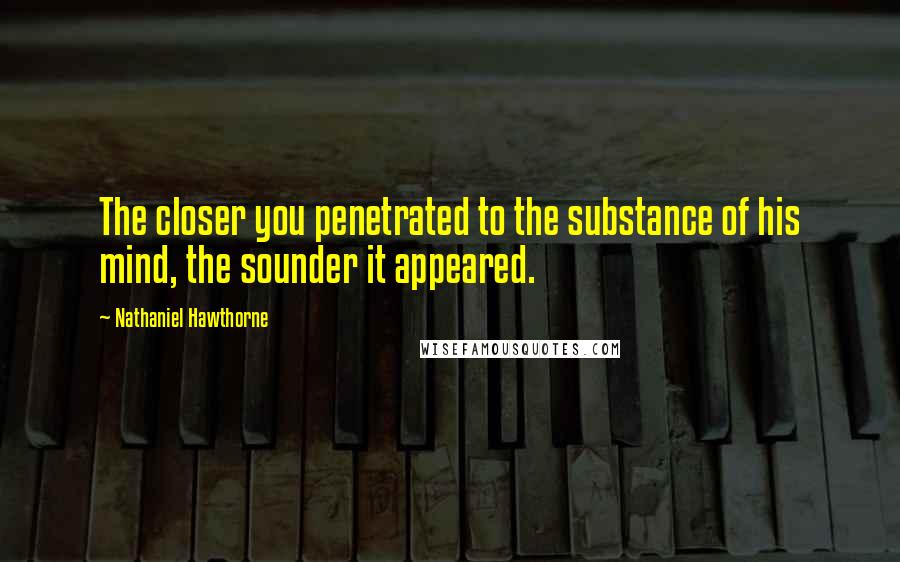 Nathaniel Hawthorne Quotes: The closer you penetrated to the substance of his mind, the sounder it appeared.