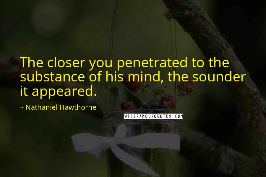 Nathaniel Hawthorne Quotes: The closer you penetrated to the substance of his mind, the sounder it appeared.