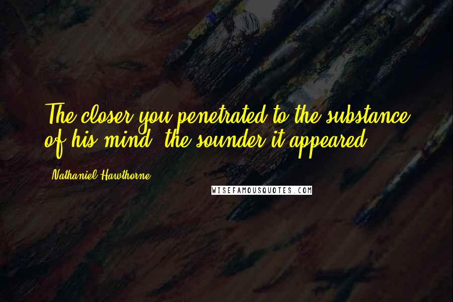 Nathaniel Hawthorne Quotes: The closer you penetrated to the substance of his mind, the sounder it appeared.