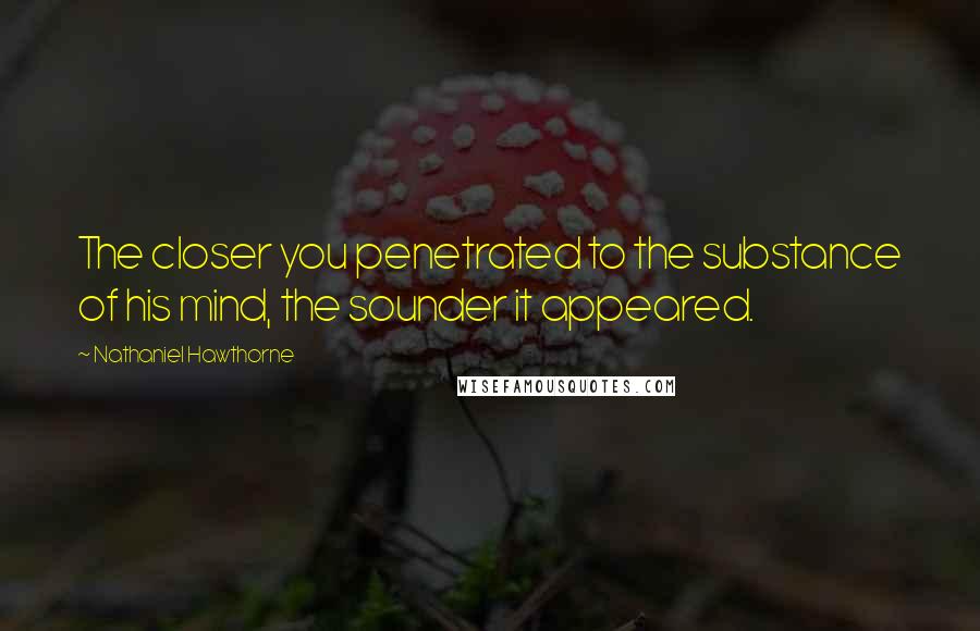 Nathaniel Hawthorne Quotes: The closer you penetrated to the substance of his mind, the sounder it appeared.