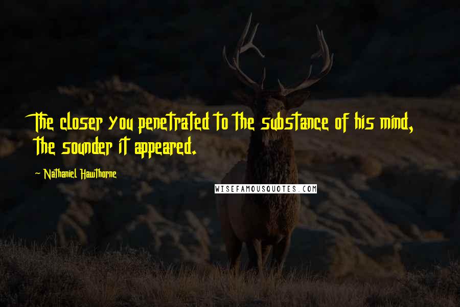 Nathaniel Hawthorne Quotes: The closer you penetrated to the substance of his mind, the sounder it appeared.