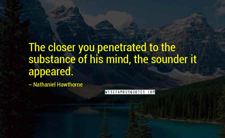 Nathaniel Hawthorne Quotes: The closer you penetrated to the substance of his mind, the sounder it appeared.