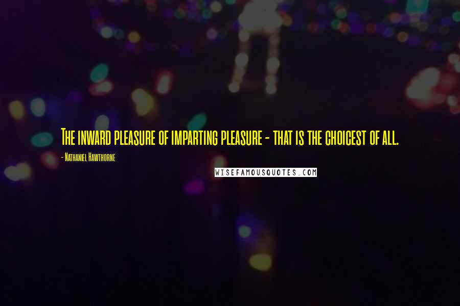 Nathaniel Hawthorne Quotes: The inward pleasure of imparting pleasure - that is the choicest of all.