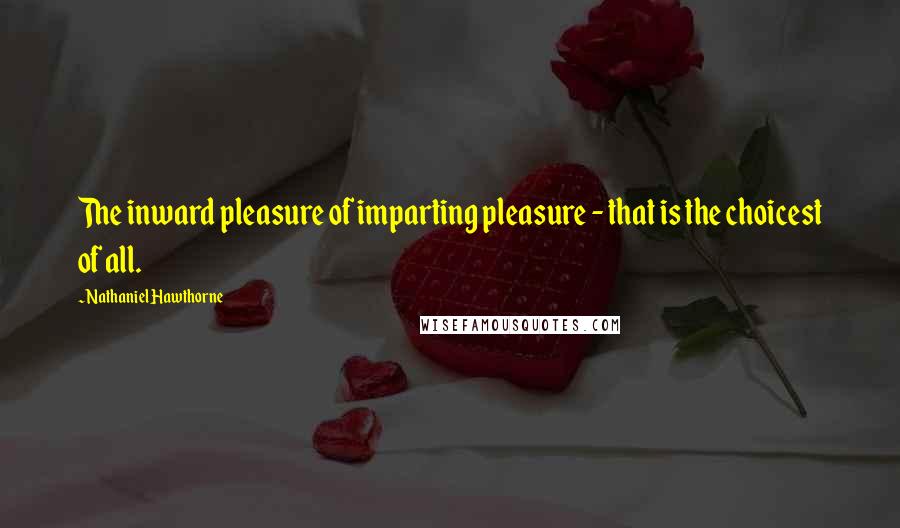 Nathaniel Hawthorne Quotes: The inward pleasure of imparting pleasure - that is the choicest of all.