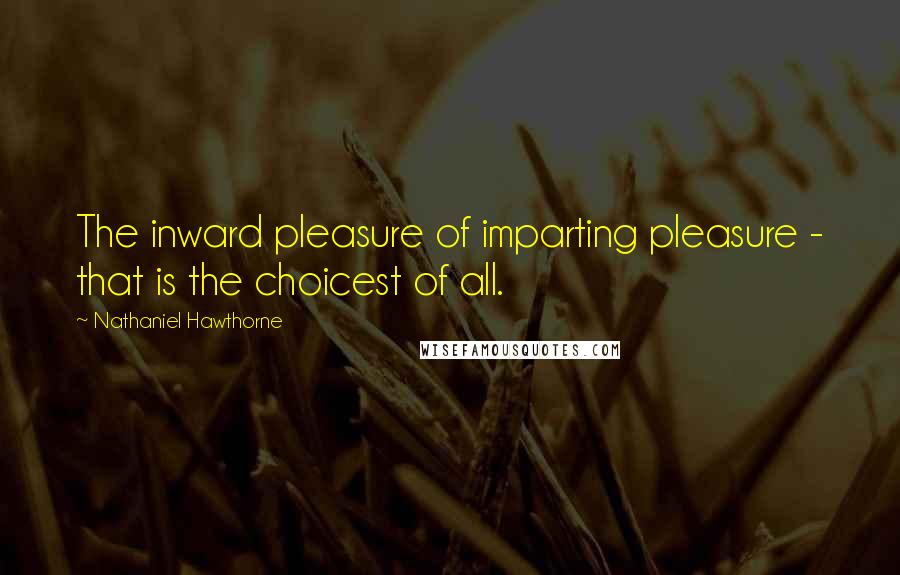 Nathaniel Hawthorne Quotes: The inward pleasure of imparting pleasure - that is the choicest of all.
