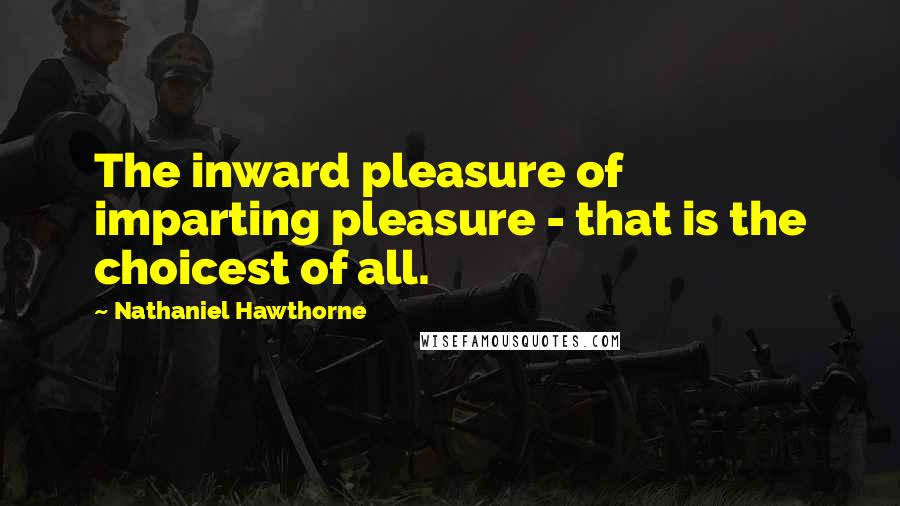 Nathaniel Hawthorne Quotes: The inward pleasure of imparting pleasure - that is the choicest of all.