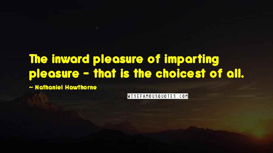 Nathaniel Hawthorne Quotes: The inward pleasure of imparting pleasure - that is the choicest of all.