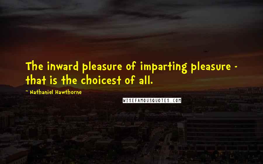 Nathaniel Hawthorne Quotes: The inward pleasure of imparting pleasure - that is the choicest of all.