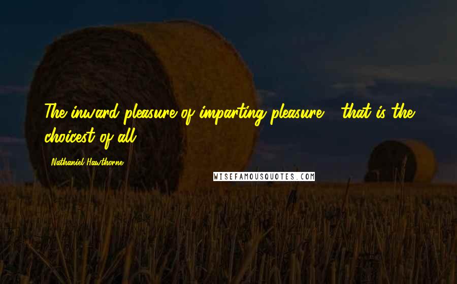 Nathaniel Hawthorne Quotes: The inward pleasure of imparting pleasure - that is the choicest of all.