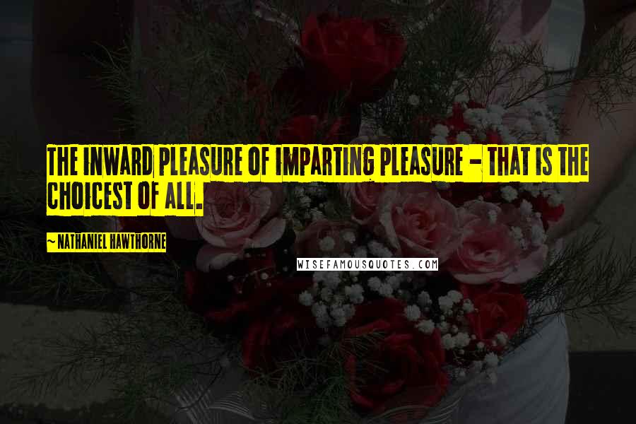 Nathaniel Hawthorne Quotes: The inward pleasure of imparting pleasure - that is the choicest of all.