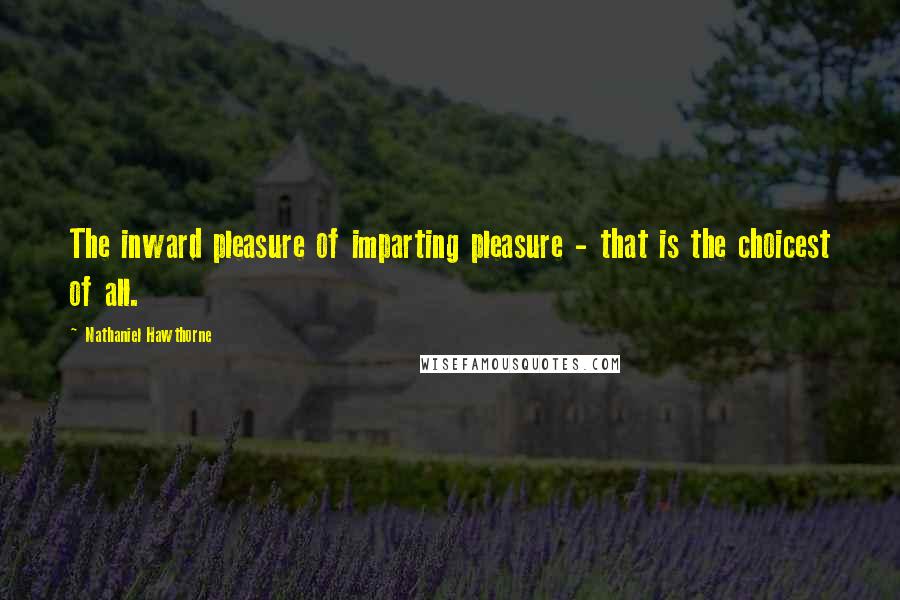 Nathaniel Hawthorne Quotes: The inward pleasure of imparting pleasure - that is the choicest of all.