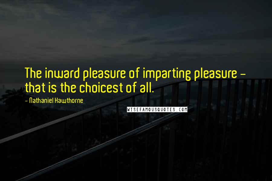 Nathaniel Hawthorne Quotes: The inward pleasure of imparting pleasure - that is the choicest of all.