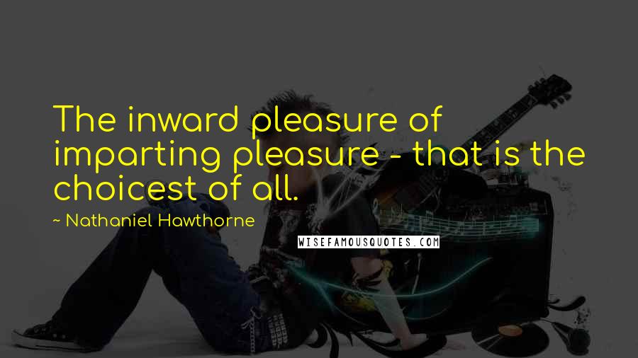 Nathaniel Hawthorne Quotes: The inward pleasure of imparting pleasure - that is the choicest of all.