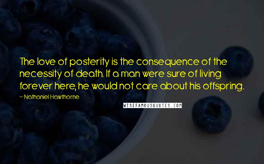 Nathaniel Hawthorne Quotes: The love of posterity is the consequence of the necessity of death. If a man were sure of living forever here, he would not care about his offspring.