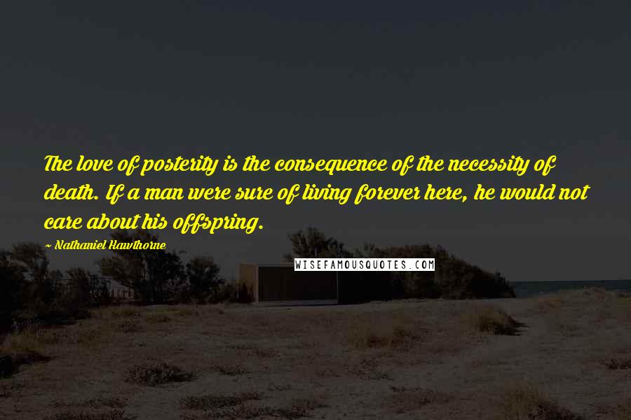 Nathaniel Hawthorne Quotes: The love of posterity is the consequence of the necessity of death. If a man were sure of living forever here, he would not care about his offspring.