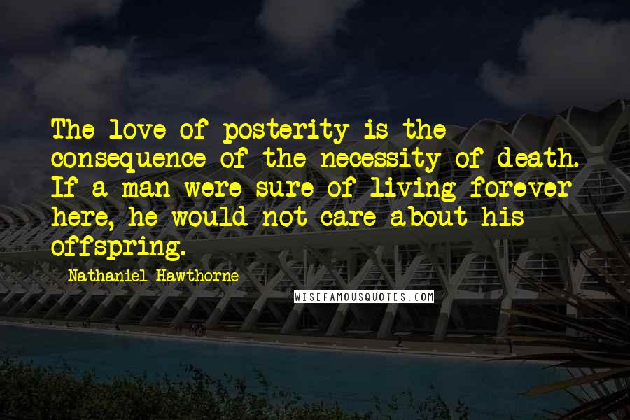 Nathaniel Hawthorne Quotes: The love of posterity is the consequence of the necessity of death. If a man were sure of living forever here, he would not care about his offspring.