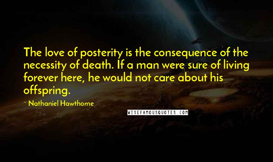 Nathaniel Hawthorne Quotes: The love of posterity is the consequence of the necessity of death. If a man were sure of living forever here, he would not care about his offspring.