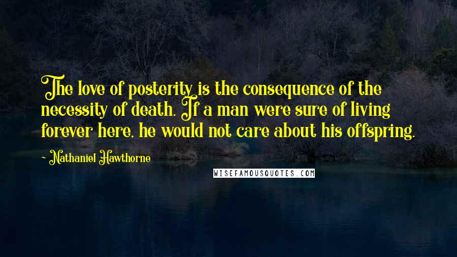 Nathaniel Hawthorne Quotes: The love of posterity is the consequence of the necessity of death. If a man were sure of living forever here, he would not care about his offspring.