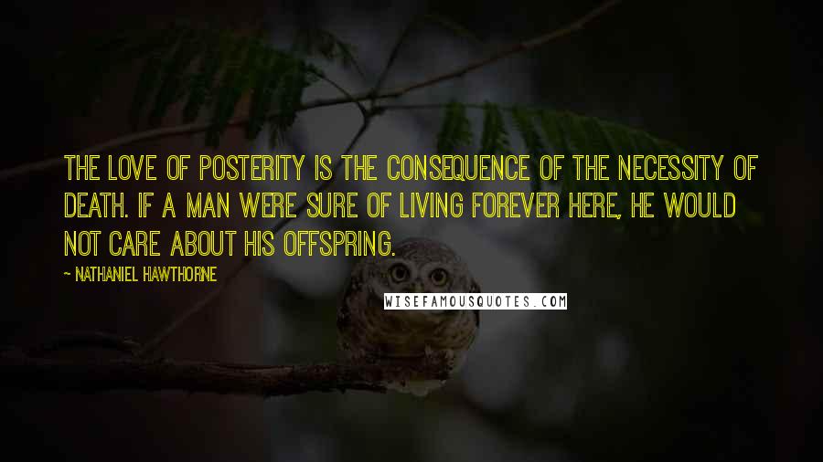 Nathaniel Hawthorne Quotes: The love of posterity is the consequence of the necessity of death. If a man were sure of living forever here, he would not care about his offspring.