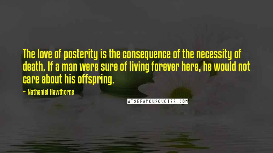 Nathaniel Hawthorne Quotes: The love of posterity is the consequence of the necessity of death. If a man were sure of living forever here, he would not care about his offspring.