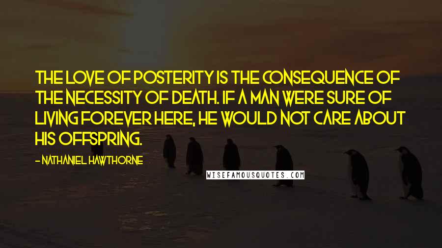 Nathaniel Hawthorne Quotes: The love of posterity is the consequence of the necessity of death. If a man were sure of living forever here, he would not care about his offspring.