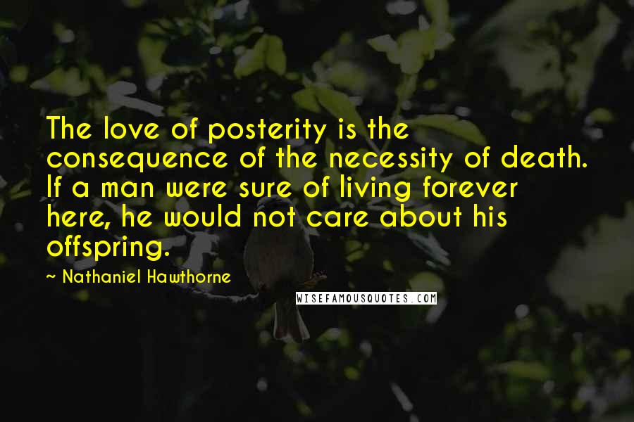 Nathaniel Hawthorne Quotes: The love of posterity is the consequence of the necessity of death. If a man were sure of living forever here, he would not care about his offspring.