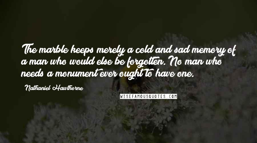 Nathaniel Hawthorne Quotes: The marble keeps merely a cold and sad memory of a man who would else be forgotten. No man who needs a monument ever ought to have one.