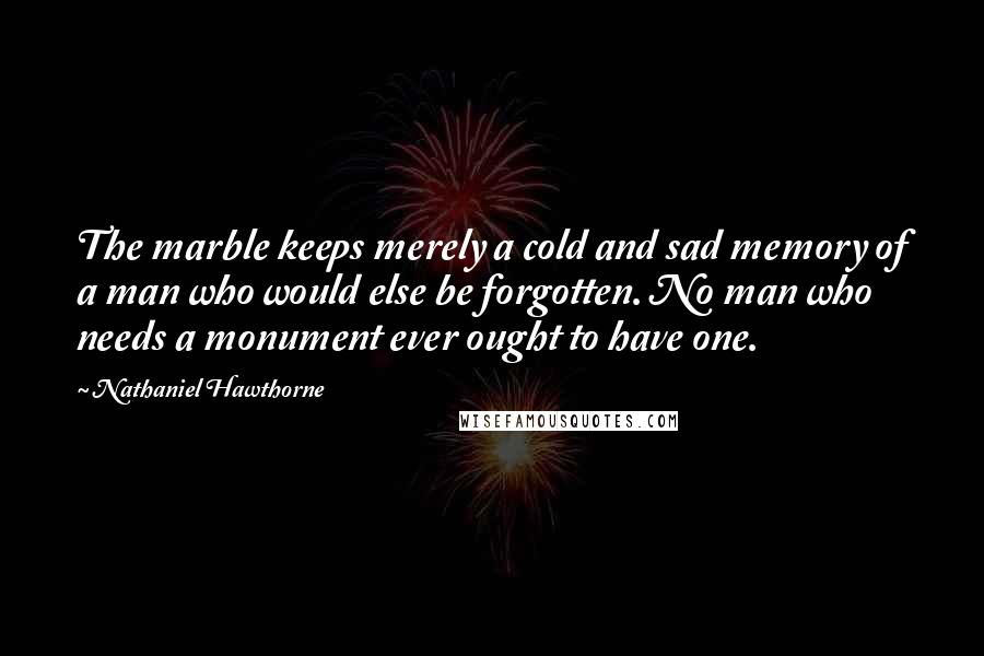 Nathaniel Hawthorne Quotes: The marble keeps merely a cold and sad memory of a man who would else be forgotten. No man who needs a monument ever ought to have one.