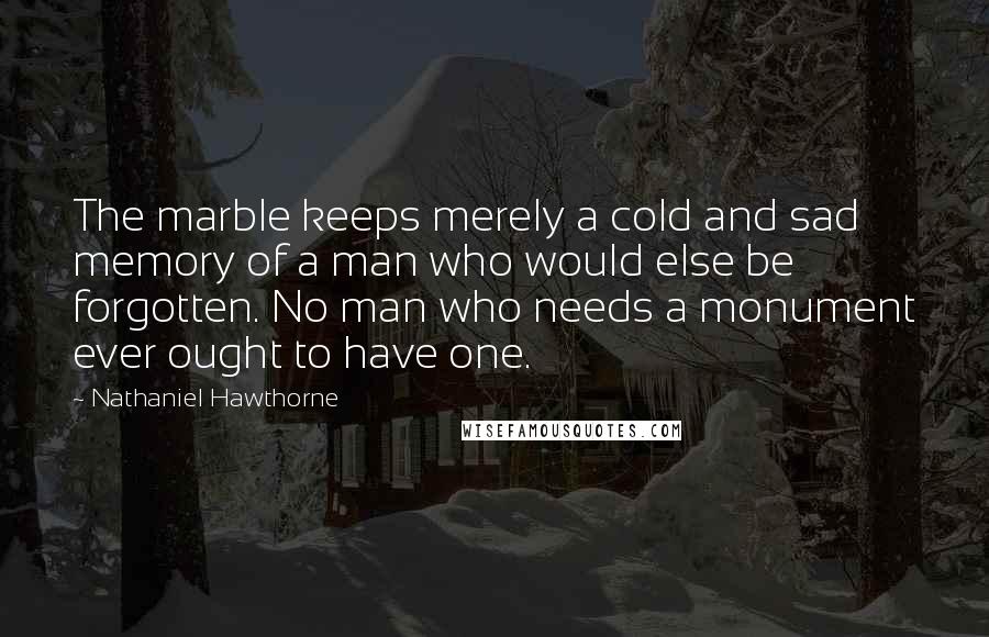 Nathaniel Hawthorne Quotes: The marble keeps merely a cold and sad memory of a man who would else be forgotten. No man who needs a monument ever ought to have one.