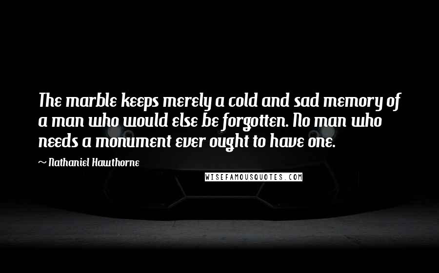 Nathaniel Hawthorne Quotes: The marble keeps merely a cold and sad memory of a man who would else be forgotten. No man who needs a monument ever ought to have one.