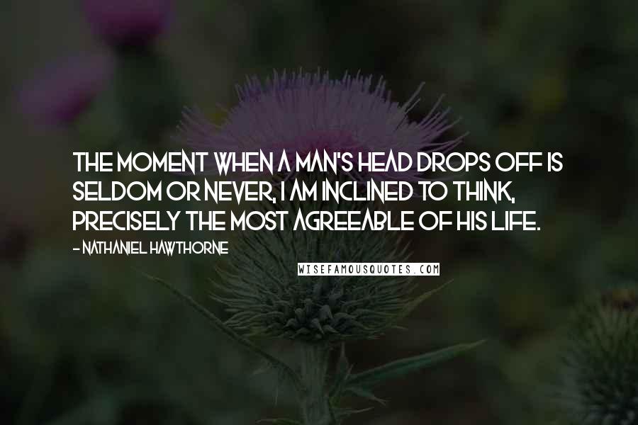 Nathaniel Hawthorne Quotes: The moment when a man's head drops off is seldom or never, I am inclined to think, precisely the most agreeable of his life.