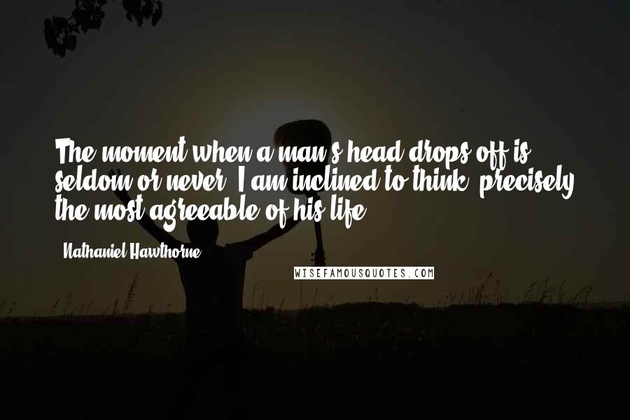 Nathaniel Hawthorne Quotes: The moment when a man's head drops off is seldom or never, I am inclined to think, precisely the most agreeable of his life.