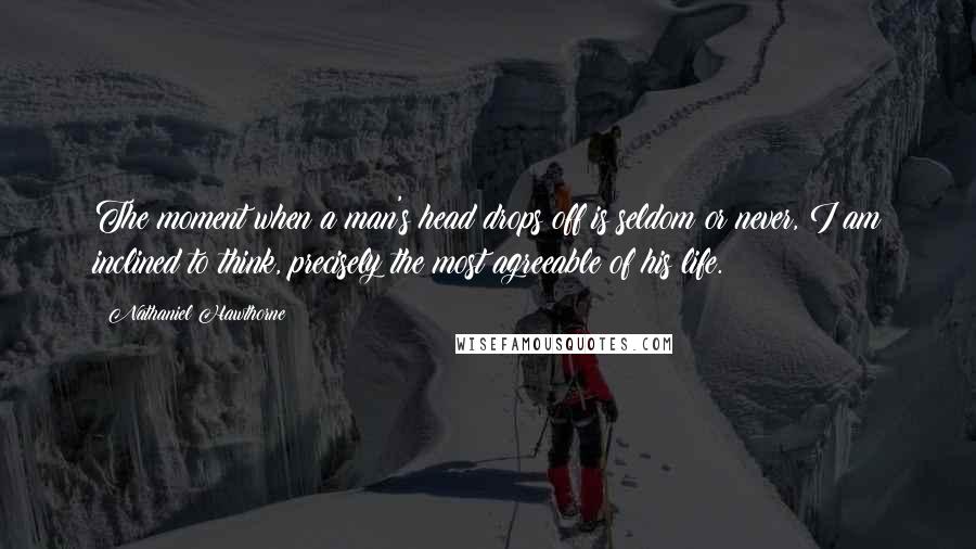 Nathaniel Hawthorne Quotes: The moment when a man's head drops off is seldom or never, I am inclined to think, precisely the most agreeable of his life.
