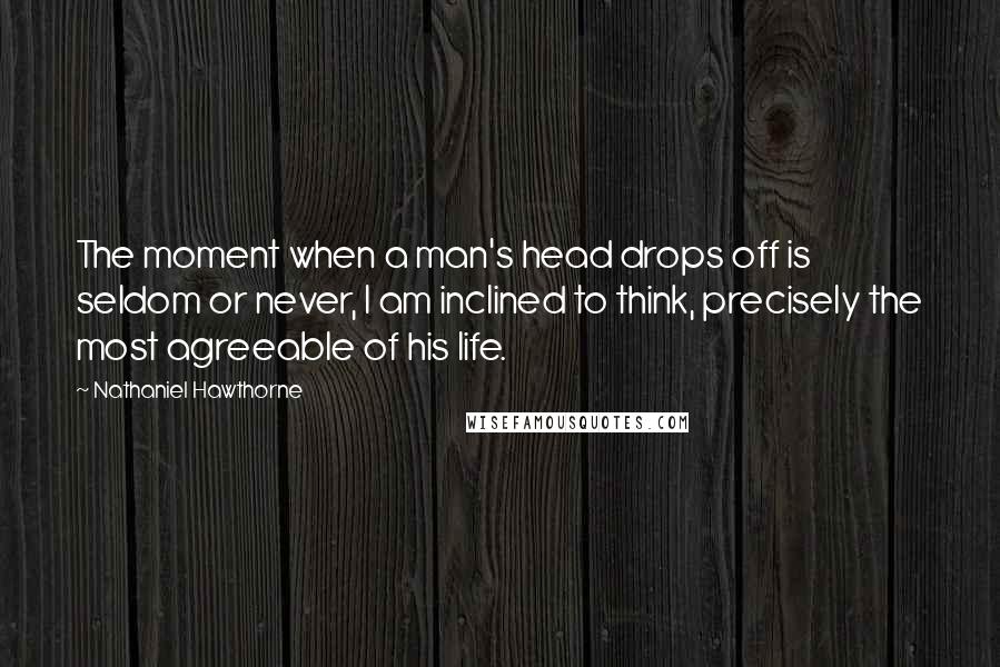 Nathaniel Hawthorne Quotes: The moment when a man's head drops off is seldom or never, I am inclined to think, precisely the most agreeable of his life.