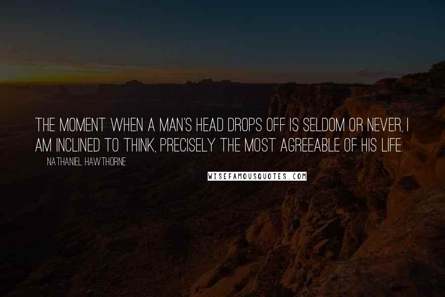 Nathaniel Hawthorne Quotes: The moment when a man's head drops off is seldom or never, I am inclined to think, precisely the most agreeable of his life.