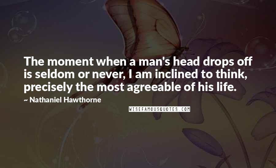 Nathaniel Hawthorne Quotes: The moment when a man's head drops off is seldom or never, I am inclined to think, precisely the most agreeable of his life.